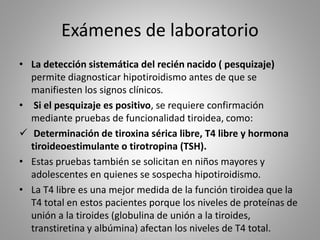 Exámenes de laboratorio
• La detección sistemática del recién nacido ( pesquizaje)
permite diagnosticar hipotiroidismo antes de que se
manifiesten los signos clínicos.
• Si el pesquizaje es positivo, se requiere confirmación
mediante pruebas de funcionalidad tiroidea, como:
 Determinación de tiroxina sérica libre, T4 libre y hormona
tiroideoestimulante o tirotropina (TSH).
• Estas pruebas también se solicitan en niños mayores y
adolescentes en quienes se sospecha hipotiroidismo.
• La T4 libre es una mejor medida de la función tiroidea que la
T4 total en estos pacientes porque los niveles de proteínas de
unión a la tiroides (globulina de unión a la tiroides,
transtiretina y albúmina) afectan los niveles de T4 total.
 