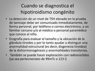 Cuando se diagnostica el
hipotiroidismo congénito
• La detección de un nivel de TSH elevado en la prueba
de tamizaje debe ser comunicado inmediatamente, de
forma personal, por teléfono o correo electrónico, a un
familiar cercano y/o al médico o personal paramédico
que conoce al niño.
• Ecografía para evaluar el tamaño y la ubicación de la
glándula tiroides y por lo tanto ayudar a distinguir una
anormalidad estructural (es decir, disgenesia tiroidea)
de la dishormonogénesis y anormalidades transitorias.
• También se puede hacer exploración con radionúclidos
(ya sea pertecnectato de 99mTc o 123 I)
 