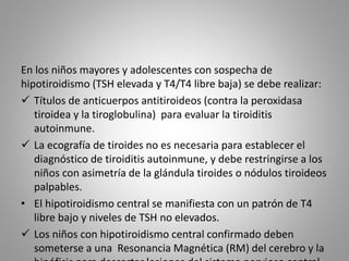 En los niños mayores y adolescentes con sospecha de
hipotiroidismo (TSH elevada y T4/T4 libre baja) se debe realizar:
 Títulos de anticuerpos antitiroideos (contra la peroxidasa
tiroidea y la tiroglobulina) para evaluar la tiroiditis
autoinmune.
 La ecografía de tiroides no es necesaria para establecer el
diagnóstico de tiroiditis autoinmune, y debe restringirse a los
niños con asimetría de la glándula tiroides o nódulos tiroideos
palpables.
• El hipotiroidismo central se manifiesta con un patrón de T4
libre bajo y niveles de TSH no elevados.
 Los niños con hipotiroidismo central confirmado deben
someterse a una Resonancia Magnética (RM) del cerebro y la
 