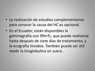 • La realización de estudios complementarios
para conocer la causa del HC es opcional.
• En el Ecuador, están disponibles la
gammagrafía con 99mTc, que puede realizarse
hasta después de siete días de tratamiento, y
la ecografía tiroidea. También puede ser útil
medir la tiroglobulina en suero .
 