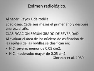 Exámen radiológico.
Al nacer: Rayos X de rodilla
Edad ósea: Cada seis meses el primer año y después
una vez al año.
CLASIFICACION SEGÚN GRADO DE SEVERIDAD
Al evaluar el área de los núcleos de osificación de
las epífisis de las rodillas se clasifican en:
• H.C. severo: menor de 0,05 cm2.
• H.C. moderado: mayor de 0,05 cm2
Glorieux et al. 1989.
 