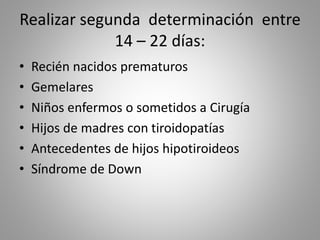 Realizar segunda determinación entre
14 – 22 días:
• Recién nacidos prematuros
• Gemelares
• Niños enfermos o sometidos a Cirugía
• Hijos de madres con tiroidopatías
• Antecedentes de hijos hipotiroideos
• Síndrome de Down
 