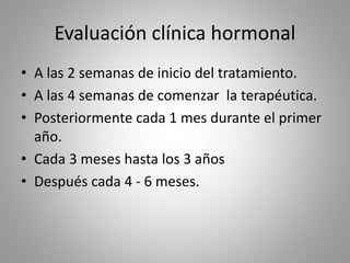 Evaluación clínica hormonal
• A las 2 semanas de inicio del tratamiento.
• A las 4 semanas de comenzar la terapéutica.
• Posteriormente cada 1 mes durante el primer
año.
• Cada 3 meses hasta los 3 años
• Después cada 4 - 6 meses.
 