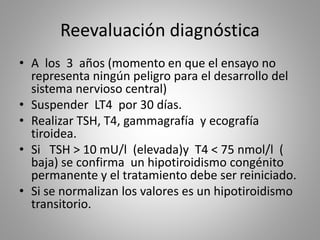Reevaluación diagnóstica
• A los 3 años (momento en que el ensayo no
representa ningún peligro para el desarrollo del
sistema nervioso central)
• Suspender LT4 por 30 días.
• Realizar TSH, T4, gammagrafía y ecografía
tiroidea.
• Si TSH > 10 mU/l (elevada)y T4 < 75 nmol/l (
baja) se confirma un hipotiroidismo congénito
permanente y el tratamiento debe ser reiniciado.
• Si se normalizan los valores es un hipotiroidismo
transitorio.
 