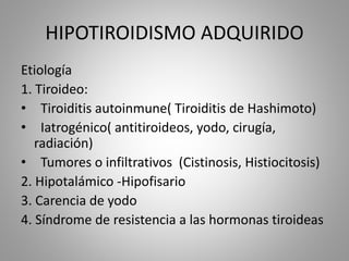 HIPOTIROIDISMO ADQUIRIDO
Etiología
1. Tiroideo:
• Tiroiditis autoinmune( Tiroiditis de Hashimoto)
• Iatrogénico( antitiroideos, yodo, cirugía,
radiación)
• Tumores o infiltrativos (Cistinosis, Histiocitosis)
2. Hipotalámico -Hipofisario
3. Carencia de yodo
4. Síndrome de resistencia a las hormonas tiroideas
 