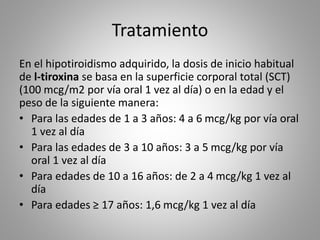 Tratamiento
En el hipotiroidismo adquirido, la dosis de inicio habitual
de l-tiroxina se basa en la superficie corporal total (SCT)
(100 mcg/m2 por vía oral 1 vez al día) o en la edad y el
peso de la siguiente manera:
• Para las edades de 1 a 3 años: 4 a 6 mcg/kg por vía oral
1 vez al día
• Para las edades de 3 a 10 años: 3 a 5 mcg/kg por vía
oral 1 vez al día
• Para edades de 10 a 16 años: de 2 a 4 mcg/kg 1 vez al
día
• Para edades ≥ 17 años: 1,6 mcg/kg 1 vez al día
 