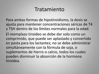 Tratamiento
Para ambas formas de hipotiroidismo, la dosis se
ajusta para mantener concentraciones séricas de T4
y TSH dentro de los límites normales para la edad.
El reemplazo tiroideo se debe dar solo como un
comprimido, que puede ser aplastado y convertido
en pasta para los lactantes; no se debe administrar
simultáneamente con la fórmula de soja, o
suplementos de hierro o calcio, todos los cuales
pueden disminuir la absorción de la hormona
tiroidea.
 