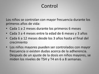 Control
Los niños se controlan con mayor frecuencia durante los
primeros años de vida:
• Cada 1 a 2 meses durante los primeros 6 meses
• Cada 3 a 4 meses entre la edad de 6 meses y 3 años
• Cada 6 a 12 meses desde los 3 años hasta el final del
crecimiento
• Los niños mayores pueden ser controlados con mayor
frecuencia si existen dudas acerca de la adherencia.
Después de un ajuste de la dosis en niños mayores, se
miden los niveles de TSH y T4 en 6 a 8 semanas.
 