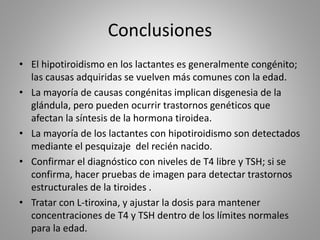 Conclusiones
• El hipotiroidismo en los lactantes es generalmente congénito;
las causas adquiridas se vuelven más comunes con la edad.
• La mayoría de causas congénitas implican disgenesia de la
glándula, pero pueden ocurrir trastornos genéticos que
afectan la síntesis de la hormona tiroidea.
• La mayoría de los lactantes con hipotiroidismo son detectados
mediante el pesquizaje del recién nacido.
• Confirmar el diagnóstico con niveles de T4 libre y TSH; si se
confirma, hacer pruebas de imagen para detectar trastornos
estructurales de la tiroides .
• Tratar con L-tiroxina, y ajustar la dosis para mantener
concentraciones de T4 y TSH dentro de los límites normales
para la edad.
 