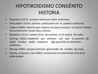 HIPOTIROIDISMO CONGÉNITO
HISTORIA
• Paracelso (1527): primera referencia sobre cretinismo.
• Felix platter (1614): primera publicación con la palabra cretinismo.
• Fodere (1800): observó que mujeres con bocio aunque no fueran cretinas
frecuentemente tenían hijos cretinos.
• Napoleón (1811): realizó censo de cretinos en el cantón De wallis.
• Gurling ( 1850): estableció por primera vez que la ausencia de
tejido tiroideo podía ocasionar algo parecido al cretinismo
endémico.
• Murray (1891): preparó extracto glicerinado de tiroides de oveja.
• Howity, mckenzie y fox (1892): comenzaron el tratamiento Oral de la
enfermedad.
 
