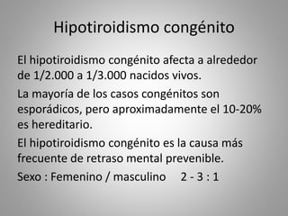 Hipotiroidismo congénito
El hipotiroidismo congénito afecta a alrededor
de 1/2.000 a 1/3.000 nacidos vivos.
La mayoría de los casos congénitos son
esporádicos, pero aproximadamente el 10-20%
es hereditario.
El hipotiroidismo congénito es la causa más
frecuente de retraso mental prevenible.
Sexo : Femenino / masculino 2 - 3 : 1
 
