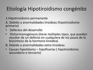 Etiología Hipotiroidismo congénito
1-Hipotiroidismo permanente
A. Debido a anormalidades tiroideas (hipotiroidismo
primario)
• Defectos del desarrollo
• Dishormonogénesis (tiene múltiples tipos, que pueden
resultar de un defecto en cualquiera de los pasos de la
biosíntesis de la hormona tiroidea)
B. Debido a anormalidades extra tiroideas
• Causas hipotálamo – hipofisarias ( hipotiroidismo
secundario o terciario)
 