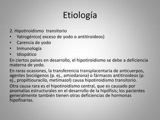 Etiología
2. Hipotiroidismo transitorio
• Yatrogénico( exceso de yodo o antitiroideos)
• Carencia de yodo
• Inmunología
• Idiopático
En ciertos países en desarrollo, el hipotiroidismo se debe a deficiencia
materna de yodo.
En raras ocasiones, la transferencia transplacentaria de anticuerpos,
agentes bociógenos (p. ej., amiodarona) o fármacos antitiroideos (p.
ej., propiltiouracilo, metimazol) causa hipotiroidismo transitorio.
Otra causa rara es el hipotiroidismo central, que es causado por
anomalías estructurales en el desarrollo de la hipófisis; los pacientes
generalmente también tienen otras deficiencias de hormonas
hipofisarias.
 