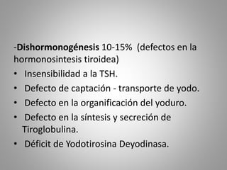 -Dishormonogénesis 10-15% (defectos en la
hormonosintesis tiroidea)
• Insensibilidad a la TSH.
• Defecto de captación - transporte de yodo.
• Defecto en la organificación del yoduro.
• Defecto en la síntesis y secreción de
Tiroglobulina.
• Déficit de Yodotirosina Deyodinasa.
 