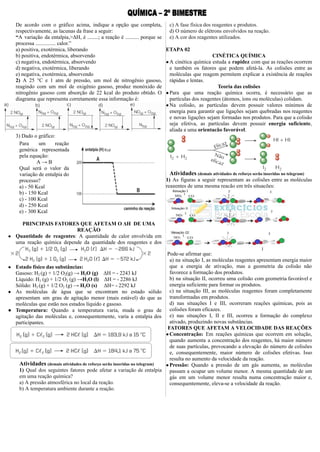 De acordo com o gráfico acima, indique a opção que completa,
respectivamente, as lacunas da frase a seguir:
“A variação da entalpia,>ΔH, é ........; a reação é .......... porque se
processa ............... calor.”
a) positiva, exotérmica, liberando
b) positiva, endotérmica, absorvendo
c) negativa, endotérmica, absorvendo
d) negativa, exotérmica, liberando
e) negativa, exotérmica, absorvendo
2) A 25 °C e 1 atm de pressão, um mol de nitrogênio gasoso,
reagindo com um mol de oxigênio gasoso, produz monóxido de
nitrogênio gasoso com absorção de 22 kcal do produto obtido. O
diagrama que representa corretamente essa informação é:
3) Dado o gráfico:
Para um reação
genérica representada
pela equação:
A → B
Qual será o valor da
variação de entalpia do
processo?
a) - 50 Kcal
b) - 150 Kcal
c) - 100 Kcal
d) - 250 Kcal
e) - 300 Kcal
PRINCIPAIS FATORES QUE AFETAM O ΔH DE UMA
REAÇÃO
● Quantidade de reagentes: A quantidade de calor envolvida em
uma reação química depende da quantidade dos reagentes e dos
produtos.
● Estado físico das substâncias:
Gasoso: H2 (g) + 1/2 O2(g) → H2O (g) ΔH = - 2243 kJ
Líquido: H2 (g) + 1/2 O2 (g) →H2O (l) ΔH = - 2286 kJ
Sólido: H2 (g) + 1/2 O2 (g) → H2O (s) ΔH= - 2292 kJ
● As moléculas de água que se encontram no estado sólido
apresentam um grau de agitação menor (mais estável) do que as
moléculas que estão nos estados líquido e gasoso.
● Temperatura: Quando a temperatura varia, muda o grau de
agitação das moléculas e, consequentemente, varia a entalpia dos
participantes.
Atividades (demais atividades de reforço serão inseridas no telegram)
1) Qual dos seguintes fatores pode afetar a variação de entalpia
em uma reação química?
a) A pressão atmosférica no local da reação.
b) A temperatura ambiente durante a reação.
c) A fase física dos reagentes e produtos.
d) O número de elétrons envolvidos na reação.
e) A cor dos reagentes utilizados.
ETAPA 02
CINÉTICA QUÍMICA
●A cinética química estuda a rapidez com que as reações ocorrem
e também os fatores que podem afetá-la. As colisões entre as
moléculas que reagem permitem explicar a existência de reações
rápidas e lentas.
Teoria das colisões
●Para que uma reação química ocorra, é necessário que as
partículas dos reagentes (átomos, íons ou moléculas) colidam.
●Na colisão, as partículas devem possuir valores mínimos de
energia para garantir que ligações sejam quebradas nos reagentes
e novas ligações sejam formadas nos produtos. Para que a colisão
seja efetiva, as partículas devem possuir energia suficiente,
aliada a uma orientação favorável.
Atividades (demais atividades de reforço serão inseridas no telegram)
1) As figuras a seguir representam as colisões entre as moléculas
reagentes de uma mesma reação em três situações:
]
Pode-se afirmar que:
a) na situação I, as moléculas reagentes apresentam energia maior
que a energia de ativação, mas a geometria da colisão não
favorece a formação dos produtos.
b) na situação II, ocorreu uma colisão com geometria favorável e
energia suficiente para formar os produtos.
c) na situação III, as moléculas reagentes foram completamente
transformadas em produtos.
d) nas situações I e III, ocorreram reações químicas, pois as
colisões foram eficazes.
e) nas situações I, II e III, ocorreu a formação do complexo
ativado, produzindo novas substâncias.
FATORES QUE AFETAM A VELOCIDADE DAS REAÇÕES
●Concentração: Em reações químicas que ocorrem em solução,
quando aumenta a concentração dos reagentes, há maior número
de suas partículas, provocando a elevação do número de colisões
e, consequentemente, maior número de colisões efetivas. Isso
resulta no aumento da velocidade da reação.
●Pressão: Quando a pressão de um gás aumenta, as moléculas
passam a ocupar um volume menor. A mesma quantidade de um
gás em um volume menor resulta numa concentração maior e,
consequentemente, eleva-se a velocidade da reação.
 