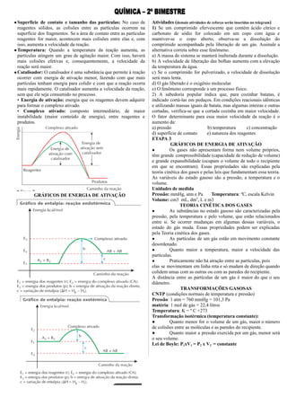 ●Superfície de contato e tamanho das partículas: No caso de
reagentes sólidos, as colisões entre as partículas ocorrem na
superfície dos fragmentos. Se a área de contato entre as partículas
reagentes for maior, acontecem mais colisões entre elas e, com
isso, aumenta a velocidade da reação.
●Temperatura: Quando a temperatura da reação aumenta, as
partículas atingem um grau de agitação maior. Com isso, haverá
mais colisões efetivas e, consequentemente, a velocidade da
reação será maior.
●Catalisador: O catalisador é uma substância que permite à reação
ocorrer com energia de ativação menor, fazendo com que mais
partículas tenham energia para colidir e com que a reação ocorra
mais rapidamente. O catalisador aumenta a velocidade da reação,
sem que ele seja consumido no processo.
• Energia de ativação: energia que os reagentes devem adquirir
para formar o complexo ativado.
• Complexo ativado: composto intermediário, de maior
instabilidade (maior conteúdo de energia), entre reagentes e
produtos.
GRÁFICOS DE ENERGIA DE ATIVAÇÃO
Atividades (demais atividades de reforço serão inseridas no telegram)
1) Se um comprimido efervescente que contém ácido cítrico e
carbonato de sódio for colocado em um copo com água e
mantiver-se o copo aberto, observa-se a dissolução do
comprimido acompanhada pela liberação de um gás. Assinale a
alternativa correta sobre esse fenômeno.
a) A massa do sistema se manterá inalterada durante a dissolução.
b) A velocidade de liberação das bolhas aumenta com a elevação
da temperatura da água.
c) Se o comprimido for pulverizado, a velocidade de dissolução
será mais lenta.
d) O gás liberado é o oxigênio molecular.
e) O fenômeno corresponde a um processo físico.
2) A sabedoria popular indica que, para cozinhar batatas, é
indicado cortá-las em pedaços. Em condições reacionais idênticas
e utilizando massas iguais de batata, mas algumas inteiras e outras
cortadas, verifica-se que a cortada cozinha em maior velocidade.
O fator determinante para essa maior velocidade da reação é o
aumento da:
a) pressão b) temperatura c) concentração
d) superfície de contato e) natureza dos reagentes
ETAPA 3
GRÁFICOS DE ENERGIA DE ATIVAÇÃO
● Os gases não apresentam forma nem volume próprios,
têm grande compressibilidade (capacidade de redução de volume)
e grande expansibilidade (ocupam o volume de todo o recipiente
em que se encontram). Essas propriedades são explicadas pela
teoria cinética dos gases e pelas leis que fundamentam essa teoria.
As variáveis do estado gasoso são a pressão, a temperatura e o
volume.
Unidades de medida
Pressão: mmHg, atm e Pa Temperatura: ºC, escala Kelvin
Volume: cm3 mL, dm3
, L e m3
TEORIA CINÉTICA DOS GASES
● As substâncias no estado gasoso são caracterizadas pela
pressão, pela temperatura e pelo volume, que estão relacionados
entre si. Se ocorrer mudanças em algumas dessas variáveis, o
estado do gás muda. Essas propriedades podem ser explicadas
pela Teoria cinética dos gases.
● As partículas de um gás estão em movimento constante
desordenado.
● Quanto maior a temperatura, maior a velocidade das
partículas.
● Praticamente não há atração entre as partículas, pois
elas se movimentam em linha reta e só mudam de direção quando
colidem umas com as outras ou com as paredes do recipiente.
A distância entre as partículas de um gás é maior do que o seu
diâmetro.
TRANSFORMAÇÕES GASOSAS
CNTP (condições normais de temperatura e pressão)
Pressão: 1 atm = 760 mmHg = 101,3 Pa
matéria: 1 mol de gás = 22,4 litros
Temperatura: K = º C +273
Transformação isotérmica (temperatura constante):
● Quanto menor for o volume de um gás, maior o número
de colisões entre as moléculas e as paredes do recipiente.
● Quanto maior a pressão exercida por um gás, menor será
o seu volume.
Lei de Boyle: P1xV1 = P2 x V2 = constante
 