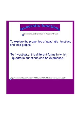 To explore the properties of quadratic  functions 
and their graphs.
To investigate  the different forms in which
  quadratic  functions can be expressed.
http://www.youtube.com/watch?v=VSUKNxVXE4E&feature=player_embedded#
http://evmaths.jimdo.com/year­11/functions/?logout=1
 