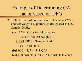 Example of Determining QA
factor based on DF’s
 1,000 bushels of corn with kernel damage (25%)
and test weight (47 pounds) is designated as U.S.
Sample Grade.
(a) .255 (DF for kernel damage)
.059 (DF for test weight)
+ .143 (DF for Sample Grade)
.457 Total DF’s
(b)1.000 - .457 = .543 QAF
(c)1,000 bushels X .543 = 543 bushels to count
 