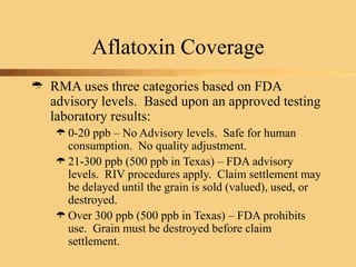 Aflatoxin Coverage
 RMA uses three categories based on FDA
advisory levels. Based upon an approved testing
laboratory results:
0-20 ppb – No Advisory levels. Safe for human
consumption. No quality adjustment.
21-300 ppb (500 ppb in Texas) – FDA advisory
levels. RIV procedures apply. Claim settlement may
be delayed until the grain is sold (valued), used, or
destroyed.
Over 300 ppb (500 ppb in Texas) – FDA prohibits
use. Grain must be destroyed before claim
settlement.
 