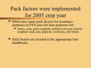 Pack factors were implemented
for 2005 crop year
 RMA uses same pack factors for insurance
purposes as FSA uses for loan purposes for:
 barley, corn, grain sorghum, hybrid corn seed, hybrid
sorghum seed, oats, popcorn, soybeans, and wheat.
 Pack factors are located in the appropriate loss
handbooks.
 