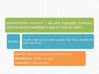 Quantificador numeral – dá uma indicação numérica
precisa sobre a realidade a que o nome se refere.


           Escolhi vinte livros. Escolhi o dobro dos livros. Escolhi um
Exemplo:
           terço dos livros.


     Cardinal – um(a), dois(duas), duzentos(duzentas)
     Multiplicativo – dobro, um terço
     Fracionário – meio, um terço
 