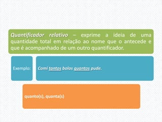 Quantificador relativo – exprime a ideia de uma
quantidade total em relação ao nome que o antecede e
que é acompanhado de um outro quantificador.


Exemplo:   Comi tantos bolos quantos pude.




     quanto(s), quanta(s)
 