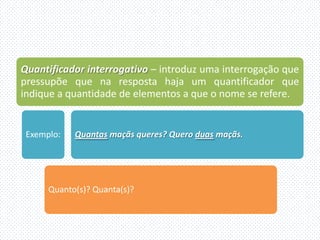 Quantificador interrogativo – introduz uma interrogação que
pressupõe que na resposta haja um quantificador que
indique a quantidade de elementos a que o nome se refere.


 Exemplo:   Quantas maçãs queres? Quero duas maçãs.




      Quanto(s)? Quanta(s)?
 