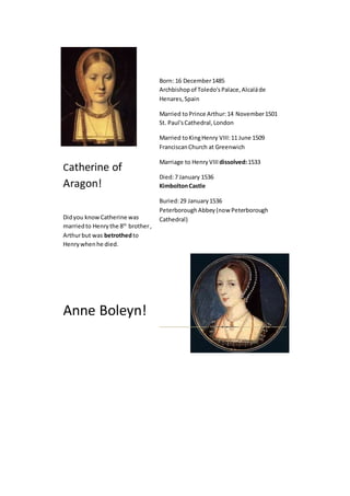 Catherine of 
Aragon! 
Did you know Catherine was 
married to Henry the 8th brother , 
Arthur but was betrothed to 
Henry when he died. 
Anne Boleyn! 
Born: 16 December 1485 
Archbishop of Toledo's Palace, Alcalá de 
Henares, Spain 
Married to Prince Arthur: 14 November 1501 
St. Paul's Cathedral, London 
Married to King Henry VIII: 11 June 1509 
Franciscan Church at Greenwich 
Marriage to Henry VIII dissolved: 1533 
Died: 7 January 1536 
Kimbolton Castle 
Buried: 29 January 1536 
Peterborough Abbey (now Peterborough 
Cathedral) 
 