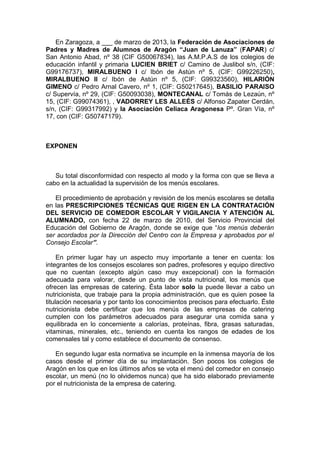 En Zaragoza, a ___ de marzo de 2013, la Federación de Asociaciones de
Padres y Madres de Alumnos de Aragón “Juan de Lanuza” (FAPAR) c/
San Antonio Abad, nº 38 (CIF G50067834), las A.M.P.A.S de los colegios de
educación infantil y primaria LUCIEN BRIET c/ Camino de Juslibol s/n, (CIF:
G99176737), MIRALBUENO I c/ Ibón de Astún nº 5, (CIF: G99226250),
MIRALBUENO II c/ Ibón de Astún nº 5, (CIF: G99323560), HILARIÓN
GIMENO c/ Pedro Arnal Cavero, nº 1, (CIF: G50217645), BASILIO PARAISO
c/ Supervía, nº 29, (CIF: G50093038), MONTECANAL c/ Tomás de Lezaún, nº
15, (CIF: G99074361), , VADORREY LES ALLEÉS c/ Alfonso Zapater Cerdán,
s/n, (CIF: G99317992) y la Asociación Celiaca Aragonesa Pº. Gran Vía, nº
17, con (CIF: G50747179).
EXPONEN
Su total disconformidad con respecto al modo y la forma con que se lleva a
cabo en la actualidad la supervisión de los menús escolares.
El procedimiento de aprobación y revisión de los menús escolares se detalla
en las PRESCRIPCIONES TÉCNICAS QUE RIGEN EN LA CONTRATACIÓN
DEL SERVICIO DE COMEDOR ESCOLAR Y VIGILANCIA Y ATENCIÓN AL
ALUMNADO, con fecha 22 de marzo de 2010, del Servicio Provincial del
Educación del Gobierno de Aragón, donde se exige que “los menús deberán
ser acordados por la Dirección del Centro con la Empresa y aprobados por el
Consejo Escolar”.
En primer lugar hay un aspecto muy importante a tener en cuenta: los
integrantes de los consejos escolares son padres, profesores y equipo directivo
que no cuentan (excepto algún caso muy excepcional) con la formación
adecuada para valorar, desde un punto de vista nutricional, los menús que
ofrecen las empresas de catering. Ésta labor solo la puede llevar a cabo un
nutricionista, que trabaje para la propia administración, que es quien posee la
titulación necesaria y por tanto los conocimientos precisos para efectuarlo. Éste
nutricionista debe certificar que los menús de las empresas de catering
cumplen con los parámetros adecuados para asegurar una comida sana y
equilibrada en lo concerniente a calorías, proteínas, fibra, grasas saturadas,
vitaminas, minerales, etc., teniendo en cuenta los rangos de edades de los
comensales tal y como establece el documento de consenso.
En segundo lugar esta normativa se incumple en la inmensa mayoría de los
casos desde el primer día de su implantación. Son pocos los colegios de
Aragón en los que en los últimos años se vota el menú del comedor en consejo
escolar, un menú (no lo olvidemos nunca) que ha sido elaborado previamente
por el nutricionista de la empresa de catering.
 