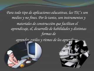 Para todo tipo de aplicaciones educativas, las TIC’s son
   medios y no fines. Por lo tanto, son instrumentos y
       materiales de construcción que facilitan el
  aprendizaje, el, desarrollo de habilidades y distintas
                         formas de
      aprender, estilos y ritmos de los aprendices.
 