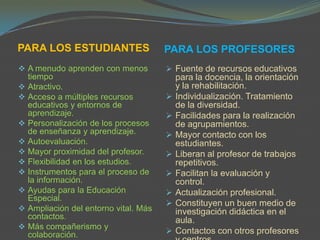PARA LOS ESTUDIANTES                  PARA LOS PROFESORES
 A menudo aprenden con menos          Fuente de recursos educativos
  tiempo                                  para la docencia, la orientación
 Atractivo.                              y la rehabilitación.
 Acceso a múltiples recursos            Individualización. Tratamiento
  educativos y entornos de                de la diversidad.
  aprendizaje.                           Facilidades para la realización
 Personalización de los procesos         de agrupamientos.
  de enseñanza y aprendizaje.            Mayor contacto con los
 Autoevaluación.                         estudiantes.
 Mayor proximidad del profesor.         Liberan al profesor de trabajos
 Flexibilidad en los estudios.           repetitivos.
 Instrumentos para el proceso de        Facilitan la evaluación y
  la información.                         control.
 Ayudas para la Educación               Actualización profesional.
  Especial.
                                         Constituyen un buen medio de
 Ampliación del entorno vital. Más       investigación didáctica en el
  contactos.                              aula.
 Más compañerismo y
  colaboración.                          Contactos con otros profesores
 