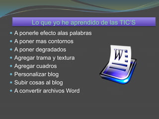 Lo que yo he aprendido de las TIC’S
 A ponerle efecto alas palabras
 A poner mas contornos
 A poner degradados
 Agregar trama y textura
 Agregar cuadros
 Personalizar blog
 Subir cosas al blog
 A convertir archivos Word
 