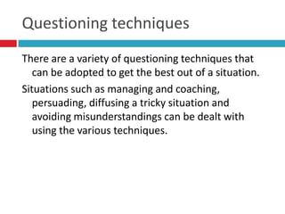 Questioning techniques
There are a variety of questioning techniques that
   can be adopted to get the best out of a situation.
Situations such as managing and coaching,
   persuading, diffusing a tricky situation and
   avoiding misunderstandings can be dealt with
   using the various techniques.
 