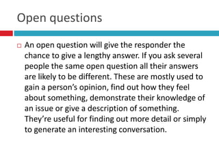 Open questions
   An open question will give the responder the
    chance to give a lengthy answer. If you ask several
    people the same open question all their answers
    are likely to be different. These are mostly used to
    gain a person’s opinion, find out how they feel
    about something, demonstrate their knowledge of
    an issue or give a description of something.
    They’re useful for finding out more detail or simply
    to generate an interesting conversation.
 