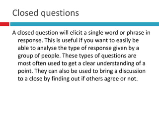 Closed questions
A closed question will elicit a single word or phrase in
  response. This is useful if you want to easily be
  able to analyse the type of response given by a
  group of people. These types of questions are
  most often used to get a clear understanding of a
  point. They can also be used to bring a discussion
  to a close by finding out if others agree or not.
 