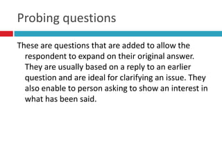 Probing questions
These are questions that are added to allow the
  respondent to expand on their original answer.
  They are usually based on a reply to an earlier
  question and are ideal for clarifying an issue. They
  also enable to person asking to show an interest in
  what has been said.
 