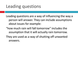 Leading questions
Leading questions are a way of influencing the way a
  person will answer. They can include assumptions
  about issues for example:
“how much rain will fall tomorrow” includes the
  assumption that it will actually rain tomorrow.
They are used as a way of shutting off unwanted
  answers.
 