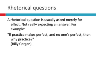 Rhetorical questions
A rhetorical question is usually asked merely for
   effect. Not really expecting an answer. For
   example:
"If practice makes perfect, and no one's perfect, then
   why practice?"
   (Billy Corgan)
 