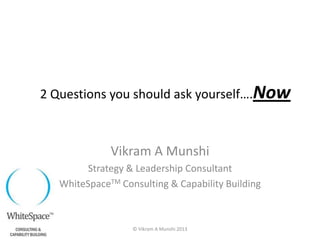Vikram A Munshi
Strategy & Leadership Consultant
WhiteSpaceTM Consulting & Capability Building
2 Questions you should ask yourself….Now
© Vikram A Munshi 2013
 