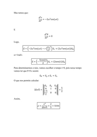 Mas temos que:




E




Logo,

           ⃗   (                              ( ) )̂                ̂

ω=1rad/s

                   ⃗    (                     )̂                ̂

Para determinarmos o raio, vamos escolher o tempo t=0, pois nesse tempo
vamos ter que θ=0 e assim:

                                ̂         ̂ ê         ̂

O que nos permite calcular:

                                          ̂        ̂   ̂
                       | ⃗ ⃗|        ||                    ||
                                     |                      |


Assim,


                                    | ⃗ ⃗|
 