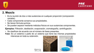 2. Mezcla
• Es la reunión de dos o más sustancias en cualquier proporción (composición
variable).
• Cada componente conserva sus propiedades.
• No tienen fórmula química.
• Se pueden separar mediante métodos físicos en sus sustancias componentes.
Ejemplos: Filtración, destilación, evaporación, cromatografía, centrifugación.
• Se clasifican de acuerdo con el número de fases presentes.
Fase: Es un sistema o parte de un sistema que tiene las mismas propiedades
intensivas en toda su extensión.
(Brown et al.,
2015, p. 48)
 