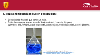 a. Mezcla homogénea (solución o disolución)
• Son aquellas mezclas que tienen un fase.
• Están formado por sustancias solubles (miscibles) o mezcla de gases.
Ejemplos: aire, vinagre, agua oxigenada, agua potable, bebida gaseosa, acero, gasolina.
Sulfato de cobre en agua. Imagen de Damiano, A.
(https://commons.wikimedia.org/wiki/File:Solution_of_CuSO4_in_a
_volumetric_flask_and_KMnO4_in_his_container.jpg)
 
