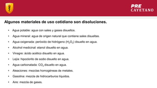Algunos materiales de uso cotidiano son disoluciones.
• Agua potable: agua con sales y gases disueltos.
• Agua oxigenada: peróxido de hidrógeno (H2O2) disuelto en agua.
• Agua carbonatada: CO2 disuelto en agua.
• Agua mineral: agua de origen natural que contiene sales disueltas.
• Alcohol medicinal: etanol disuelto en agua.
• Vinagre: ácido acético disuelto en agua.
• Lejía: hipoclorito de sodio disuelto en agua.
• Aleaciones: mezclas homogéneas de metales.
• Gasolina: mezcla de hidrocarburos líquidos.
• Aire: mezcla de gases.
 