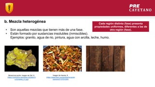 b. Mezcla heterogénea
• Son aquellas mezclas que tienen más de una fase.
• Están formado por sustancias insolubles (inmiscibles).
Ejemplos: granito, agua de rio, pintura, agua con arcilla, leche, humo.
Mineral de azufre. Imagen de Zell, H.
(https://commons.wikimedia.org/wiki/Fil
e:Schwefel_01.jpg)
Imagen de Harsha, K.
(https://www.flickr.com/photos/mynamei
sharsha/5157974356)
Cada región distinta (fase) presenta
propiedades uniformes, diferentes a las de
otra región (fase).
 