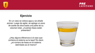 Ejercicio
En un vaso se coloca agua y se añade
azúcar. Luego de agitar, se agrega un poco
de aceite de oliva hasta una parte de su
volumen total. ¿Cuántas fases están
presentes?
¿Hay alguna diferencia si al vaso que
contiene el sistema se le tapa? Es decir,
¿el número de fases en el sistema
delimitado es el mismo?
 