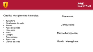Clasifica los siguientes materiales:
• Tungsteno
• Bicarbonato de sodio
• Pintura
• Agua oxigenada
• Hielo seco
• Humo
• Vinagre
• Agua pesada
• Agua dura
• Cloruro de sodio
Elementos:
Compuestos:
Mezcla homogénea:
Mezcla heterogénea:
 