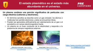 El estado plasmático es el estado más
abundante en el universo.
Un plasma contiene una porción significativa de partículas con
carga eléctrica (cationes y electrones).
• En términos sencillos se describe como un gas ionizado: los átomos o
moléculas han perdido electrones y estos se encuentran libres.
• Pueden ser generados artificialmente por calentamiento de un gas o al
someterlo a un campo electromagnético fuerte.
• Un plasma es un buen conductor de la electricidad y responde a la
presencia de campos magnéticos externos.
Aurora boreal. Imagen de US Air Force
(https://commons.wikimedia.org/wiki/File:Polarlicht_
2.jpg)
Anillos de la corona solar. Imagen de NASA
(https://commons.wikimedia.org/wiki/File:SolarMagn
eticLoopsNASA.jpg)
https://www.youtube.com/watch
?v=DMBfebQI3Us
 