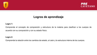 Logros de aprendizaje
Logro 1:
Comprende el concepto de composición y estructura de la materia para clasificar a los cuerpos de
acuerdo con su composición y con su estado físico.
Logro 2:
Comprende la relación entre los cambios de estado, el calor y la estructura interna de los cuerpos.
 