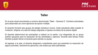 Taller
En el aula virtual encontrarás un archivo denominado “Taller – Semana 5”. Contiene actividades
para desarrollar así como ejercicios de opción múltiple.
El docente formará seis grupos de trabajo (breakout rooms). Cada estudiante debe aceptar la
invitación, dirigirse a la sala de trabajo asignada e ingresar al enlace de la pizarra digital.
El docente determinará las actividades a realizar en la sesión. Los integrantes de un grupo
podrán apoyarse para la resolución de las actividades y ejercicio. Durante este tiempo inicial
también pueden llamar al docente para solicitar su ayuda.
Al regresar a la sala, el docente designará a estudiantes para que presenten la resolución de
alguna actividad, resolverá los ejercicios y las dudas que sean planteadas.
 