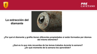 ¿Por qué el diamante y grafito tienen diferentes propiedades si están formados por átomos
del mismo elemento?
La extracción del
diamante
¿Qué es lo que más recuerdas de los temas tratados durante la semana?
¿En qué momento de la semana los aprendiste?
 